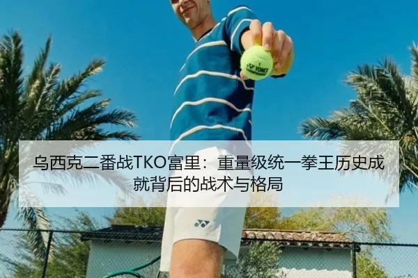 乌西克二番战TKO富里：重量级统一拳王历史成就背后的战术与格局